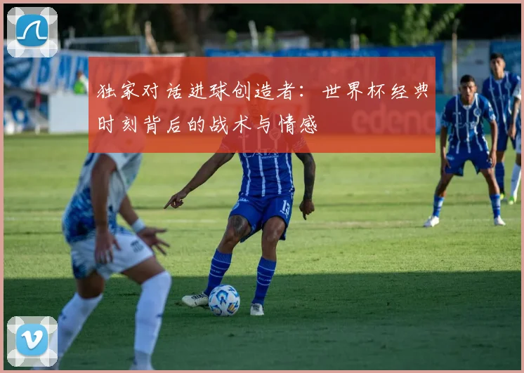 独家对话进球创造者：世界杯经典时刻背后的战术与情感